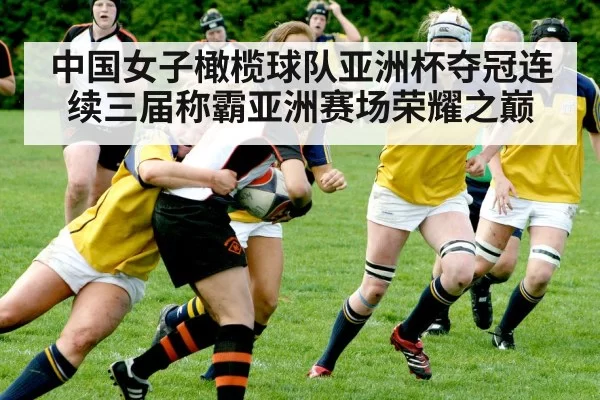 中国女子橄榄球队亚洲杯夺冠连续三届称霸亚洲赛场荣耀之巅